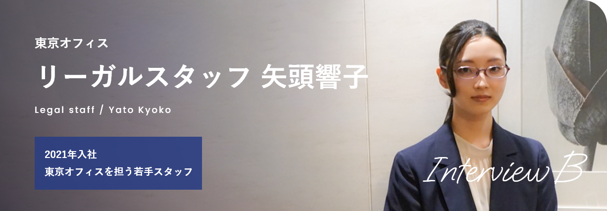 interviewB 東京オフィス リーガルスタッフ 矢頭響子 Legal staff / Yato Kyoko 2021年入社 東京オフィスを担う若手スタッフ